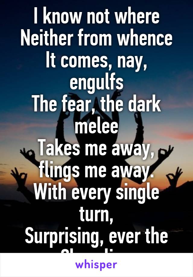 I know not where
Neither from whence
It comes, nay, engulfs
The fear, the dark melee
Takes me away, flings me away.
With every single turn,
Surprising, ever the Chevalier.