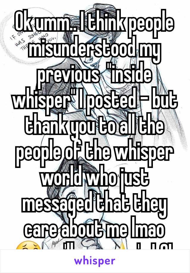 Ok umm.. I think people misunderstood my previous  "inside whisper" I posted - but thank you to all the people of the whisper world who just messaged that they care about me lmao 😂 ya'll are ⭐'s LOL