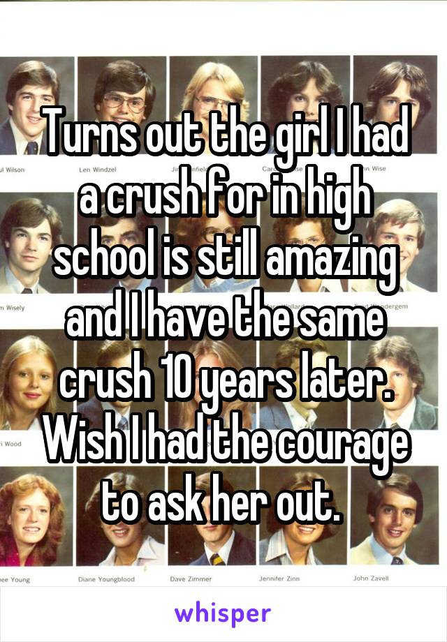 Turns out the girl I had a crush for in high school is still amazing and I have the same crush 10 years later. Wish I had the courage to ask her out. 