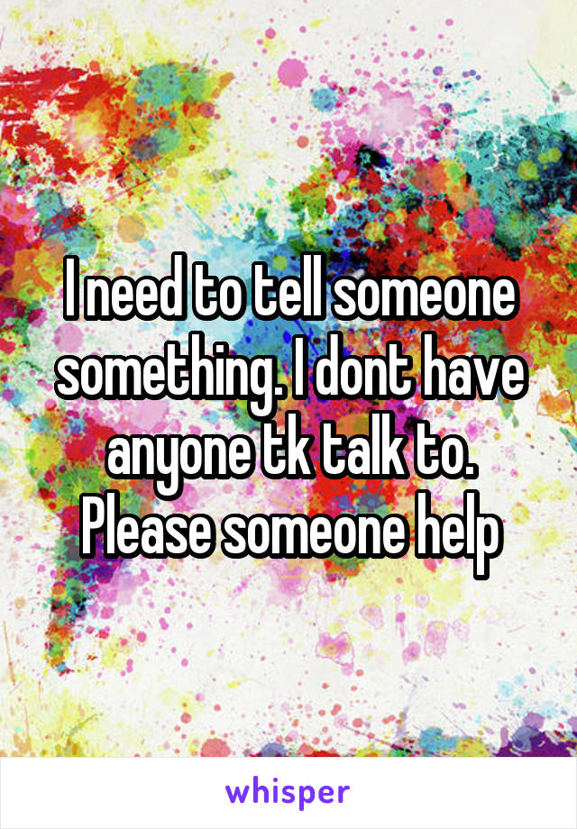 I need to tell someone something. I dont have anyone tk talk to. Please someone help