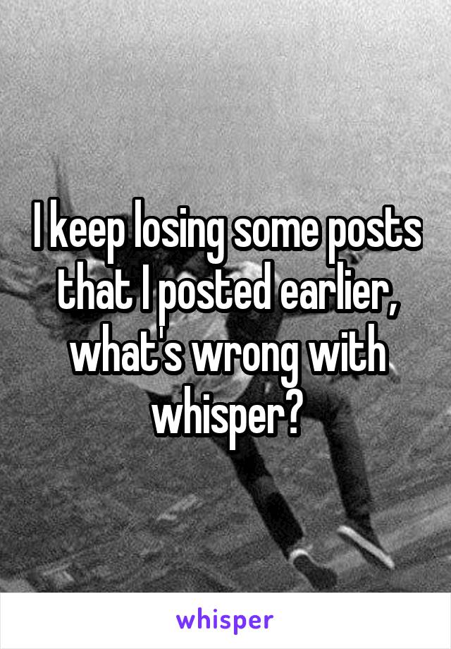 I keep losing some posts that I posted earlier, what's wrong with whisper?