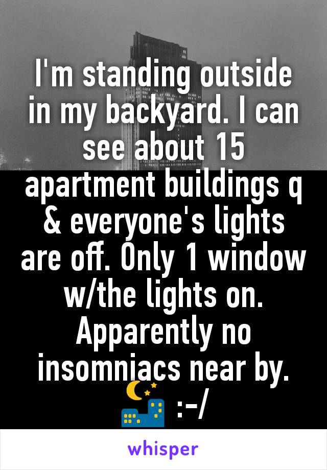 I'm standing outside in my backyard. I can see about 15 apartment buildings q & everyone's lights are off. Only 1 window w/the lights on. Apparently no insomniacs near by.
🌃 :-/