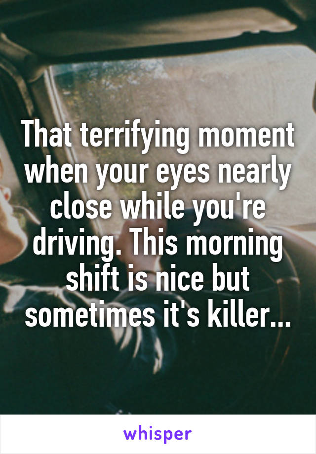 That terrifying moment when your eyes nearly close while you're driving. This morning shift is nice but sometimes it's killer...