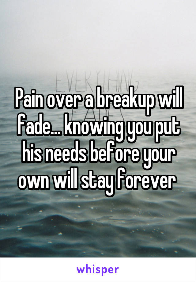 Pain over a breakup will fade... knowing you put his needs before your own will stay forever 