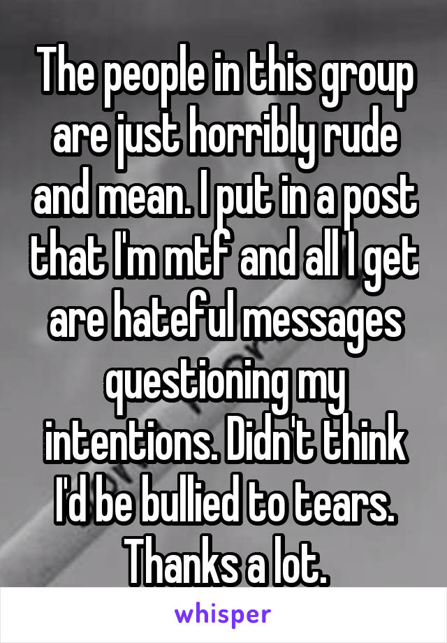 The people in this group are just horribly rude and mean. I put in a post that I'm mtf and all I get are hateful messages questioning my intentions. Didn't think I'd be bullied to tears. Thanks a lot.