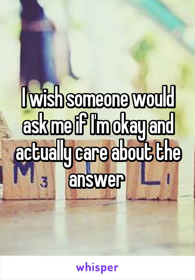 I wish someone would ask me if I'm okay and actually care about the answer 