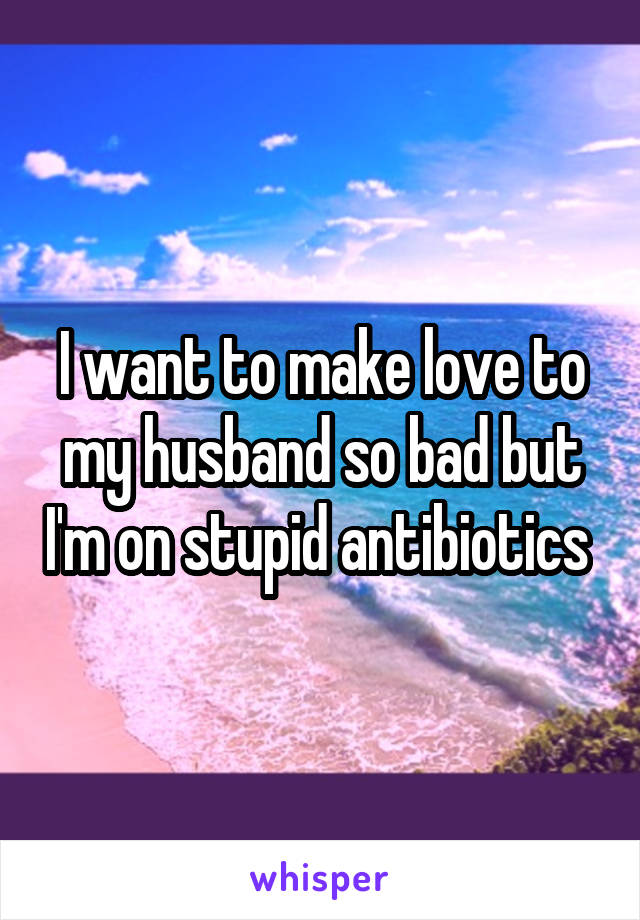 I want to make love to my husband so bad but I'm on stupid antibiotics 