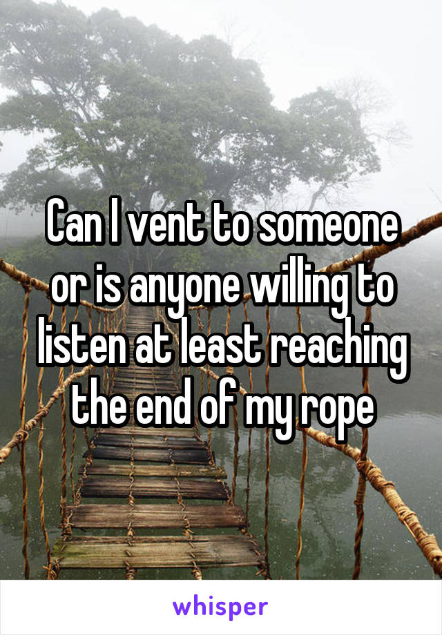 Can I vent to someone or is anyone willing to listen at least reaching the end of my rope