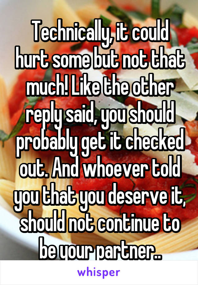 Technically, it could hurt some but not that much! Like the other reply said, you should probably get it checked out. And whoever told you that you deserve it, should not continue to be your partner..