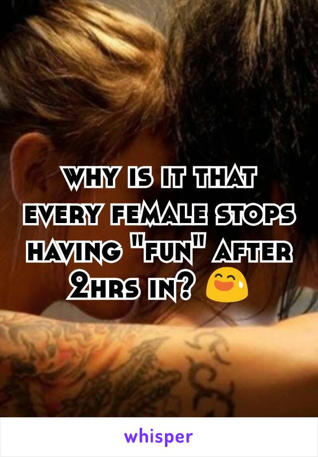 why is it that every female stops having "fun" after 2hrs in? 😅