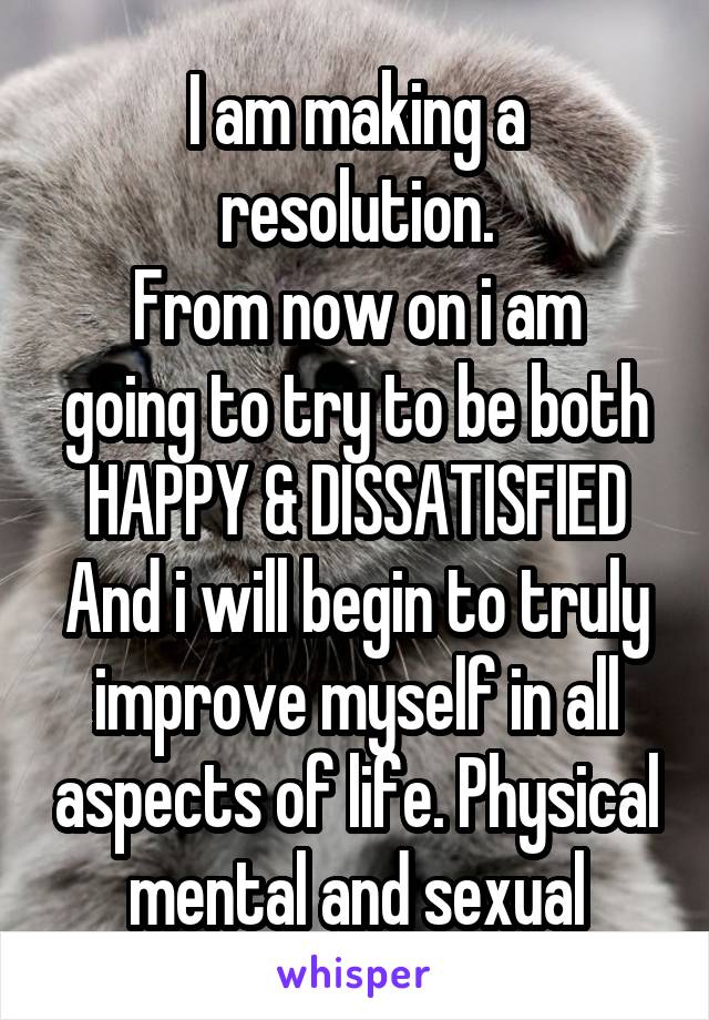 I am making a resolution.
From now on i am going to try to be both
 HAPPY & DISSATISFIED 
And i will begin to truly improve myself in all aspects of life. Physical mental and sexual