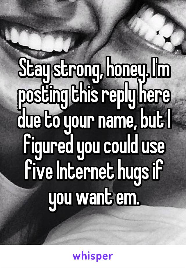 Stay strong, honey. I'm posting this reply here due to your name, but I figured you could use five Internet hugs if you want em.