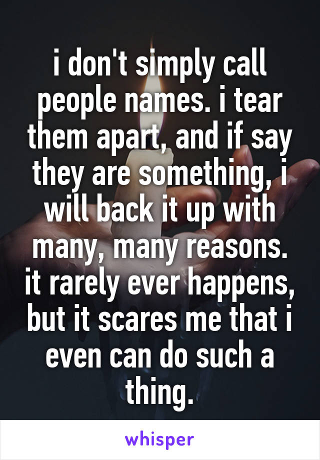 i don't simply call people names. i tear them apart, and if say they are something, i will back it up with many, many reasons. it rarely ever happens, but it scares me that i even can do such a thing.