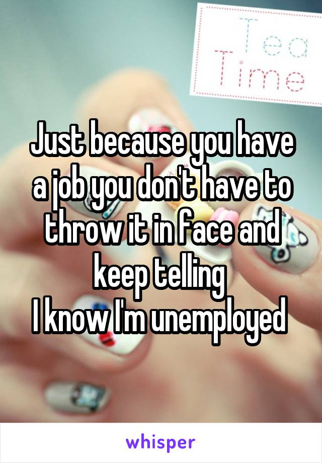 Just because you have a job you don't have to throw it in face and keep telling 
I know I'm unemployed 