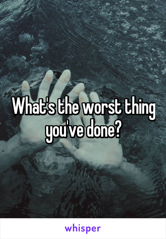 What's the worst thing you've done?