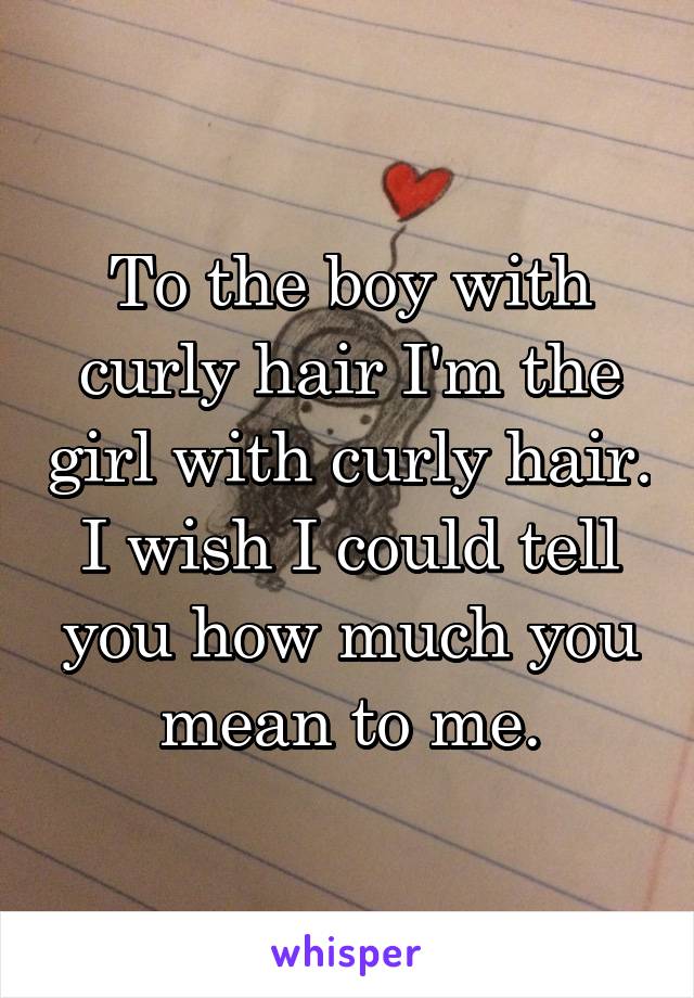 To the boy with curly hair I'm the girl with curly hair. I wish I could tell you how much you mean to me.