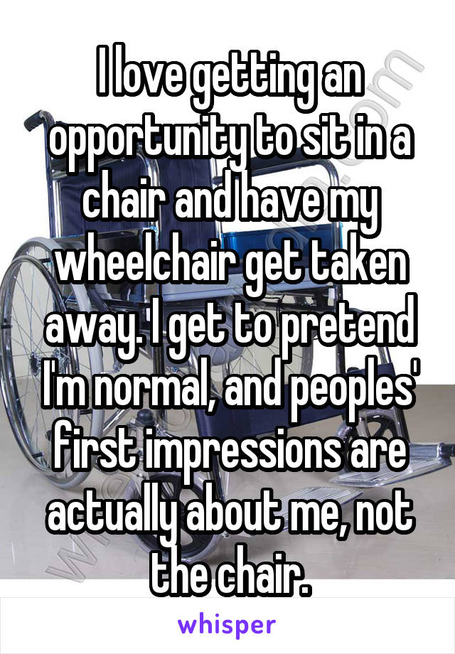 I love getting an opportunity to sit in a chair and have my wheelchair get taken away. I get to pretend I'm normal, and peoples' first impressions are actually about me, not the chair.