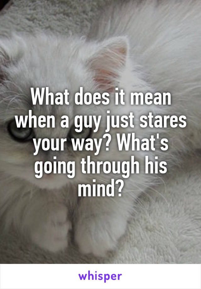 What does it mean when a guy just stares your way? What's going through his mind?