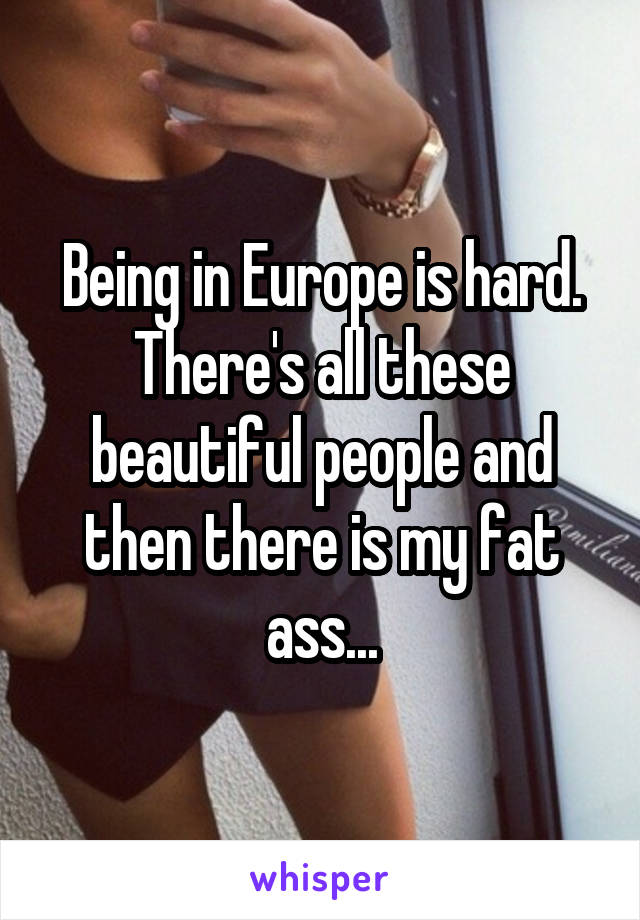 Being in Europe is hard. There's all these beautiful people and then there is my fat ass...