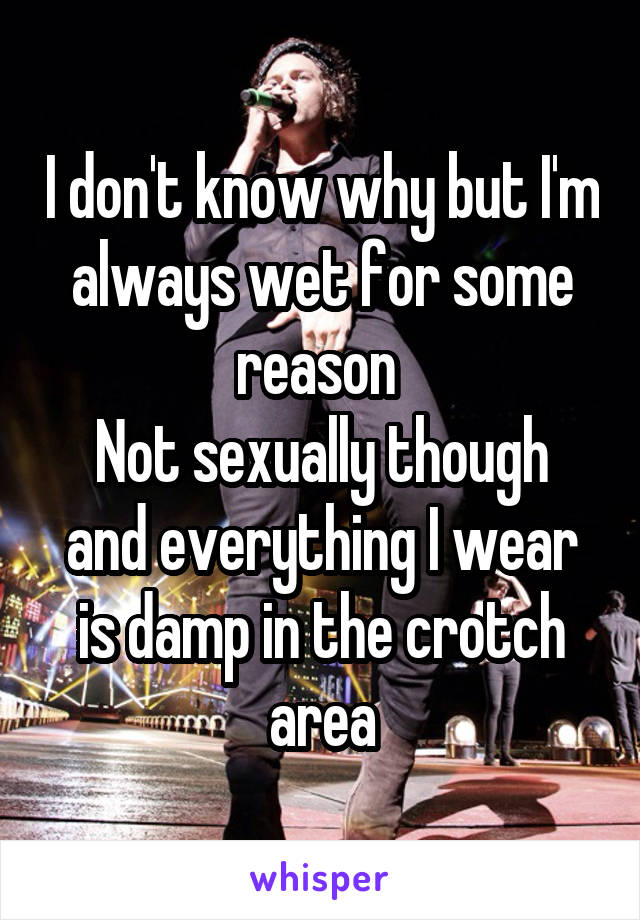 I don't know why but I'm always wet for some reason 
Not sexually though and everything I wear is damp in the crotch area