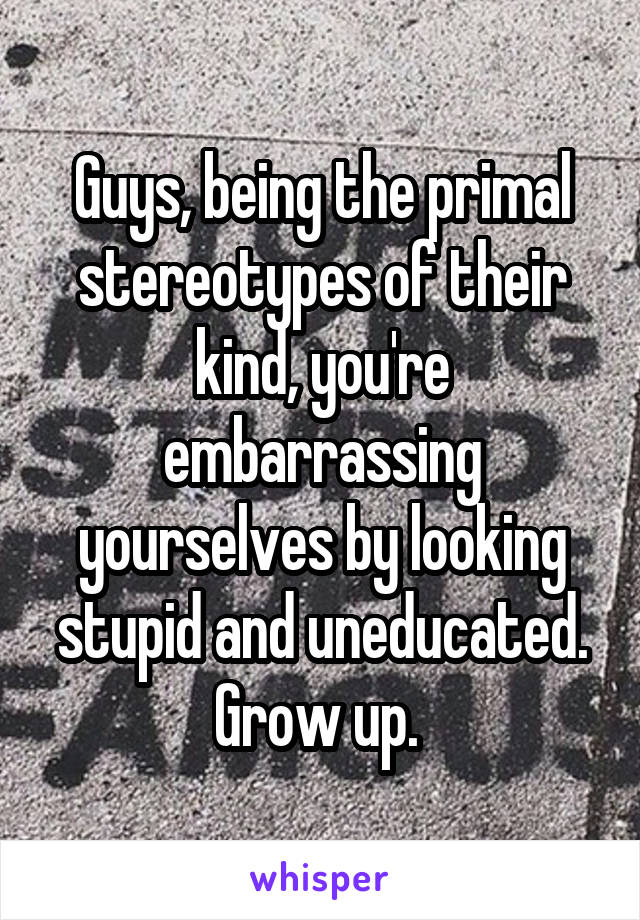 Guys, being the primal stereotypes of their kind, you're embarrassing yourselves by looking stupid and uneducated. Grow up. 