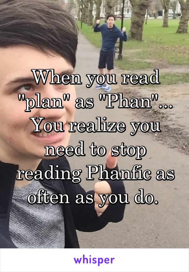 When you read "plan" as "Phan"... You realize you need to stop reading Phanfic as often as you do. 