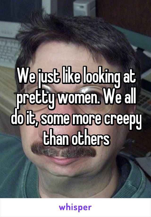 We just like looking at pretty women. We all do it, some more creepy than others