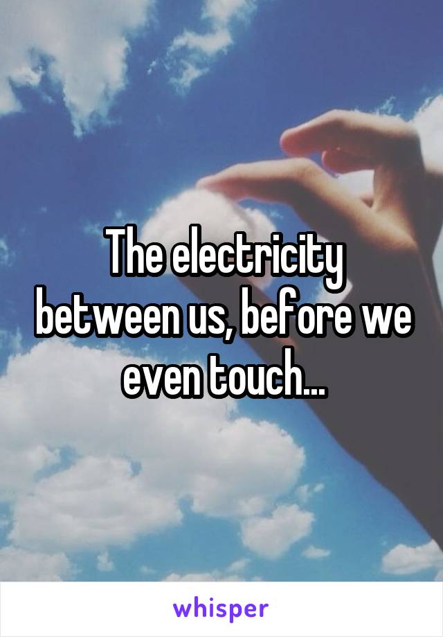 The electricity between us, before we even touch...