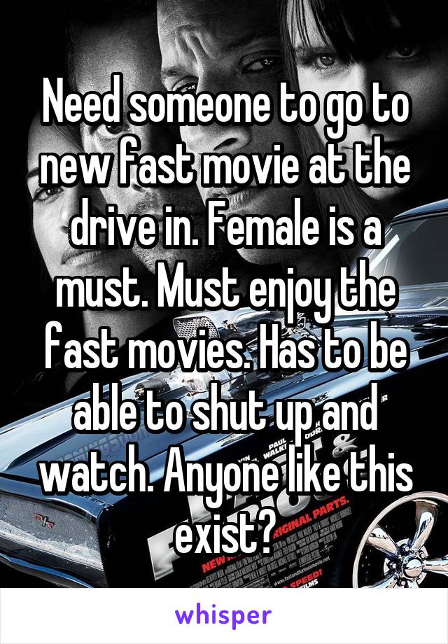 Need someone to go to new fast movie at the drive in. Female is a must. Must enjoy the fast movies. Has to be able to shut up and watch. Anyone like this exist?