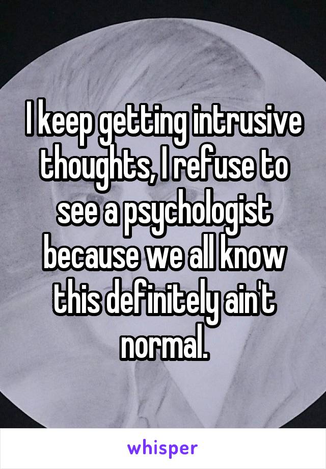 I keep getting intrusive thoughts, I refuse to see a psychologist because we all know this definitely ain't normal.