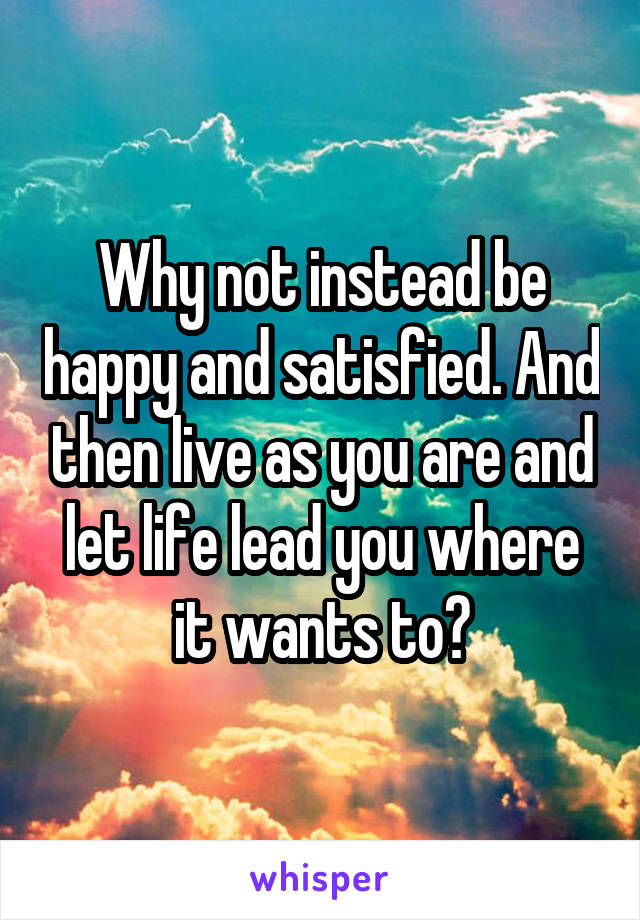 Why not instead be happy and satisfied. And then live as you are and let life lead you where it wants to?