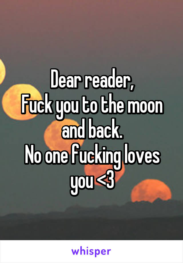 Dear reader,
Fuck you to the moon and back.
No one fucking loves you <3