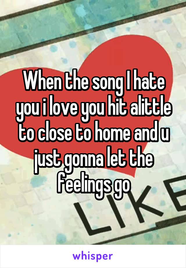 When the song I hate you i love you hit alittle to close to home and u just gonna let the feelings go