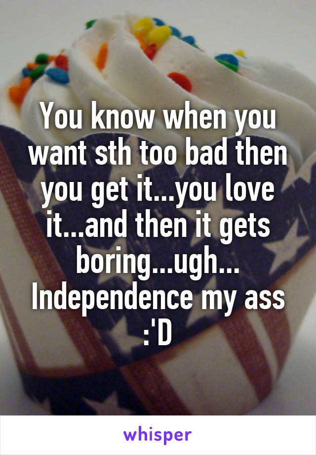 You know when you want sth too bad then you get it...you love it...and then it gets boring...ugh...
Independence my ass :'D