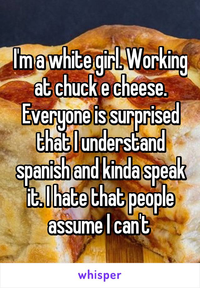 I'm a white girl. Working at chuck e cheese. Everyone is surprised that I understand spanish and kinda speak it. I hate that people assume I can't 