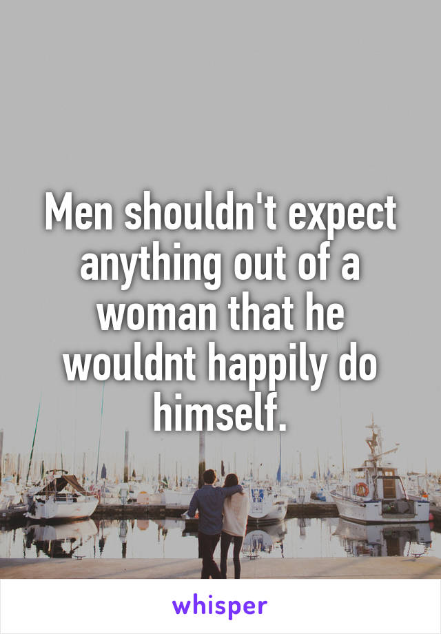 Men shouldn't expect anything out of a woman that he wouldnt happily do himself.