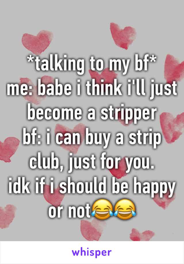 *talking to my bf*
me: babe i think i'll just become a stripper
bf: i can buy a strip club, just for you.
idk if i should be happy or not😂😂