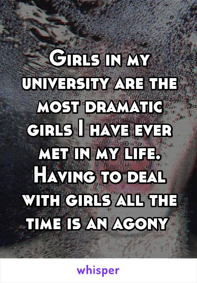 Girls in my university are the most dramatic girls I have ever met in my life. Having to deal with girls all the time is an agony 