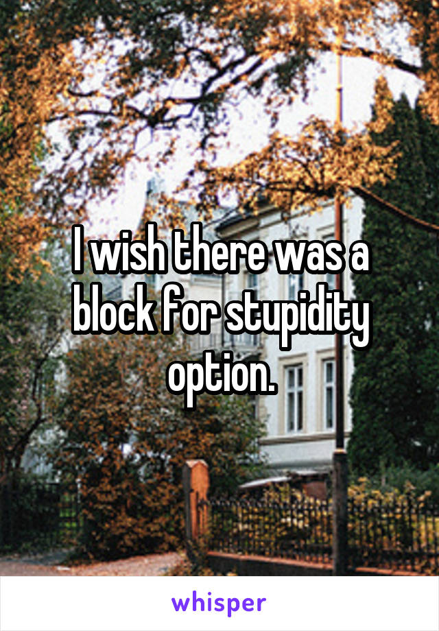 I wish there was a block for stupidity option.