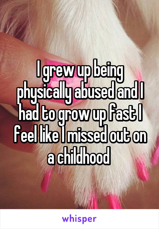 I grew up being physically abused and I had to grow up fast I feel like I missed out on a childhood 