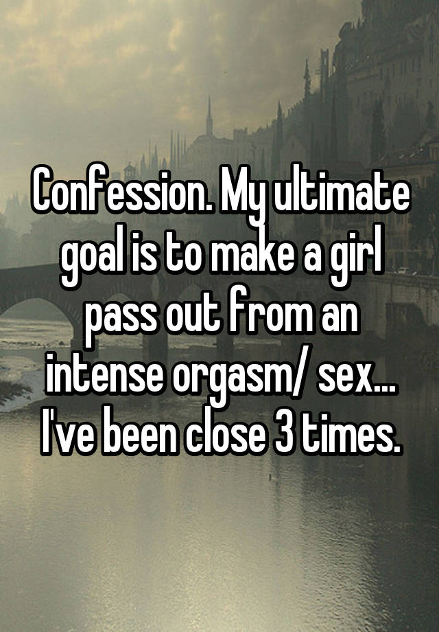 Confession. My ultimate goal is to make a girl pass out from an intense orgasm/ sex... I've been close 3 times.