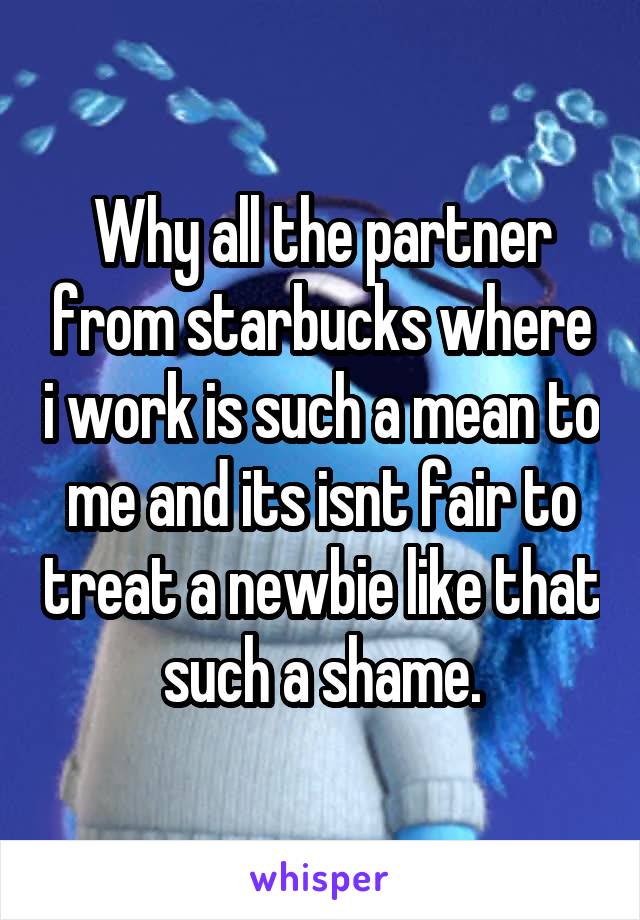 Why all the partner from starbucks where i work is such a mean to me and its isnt fair to treat a newbie like that such a shame.