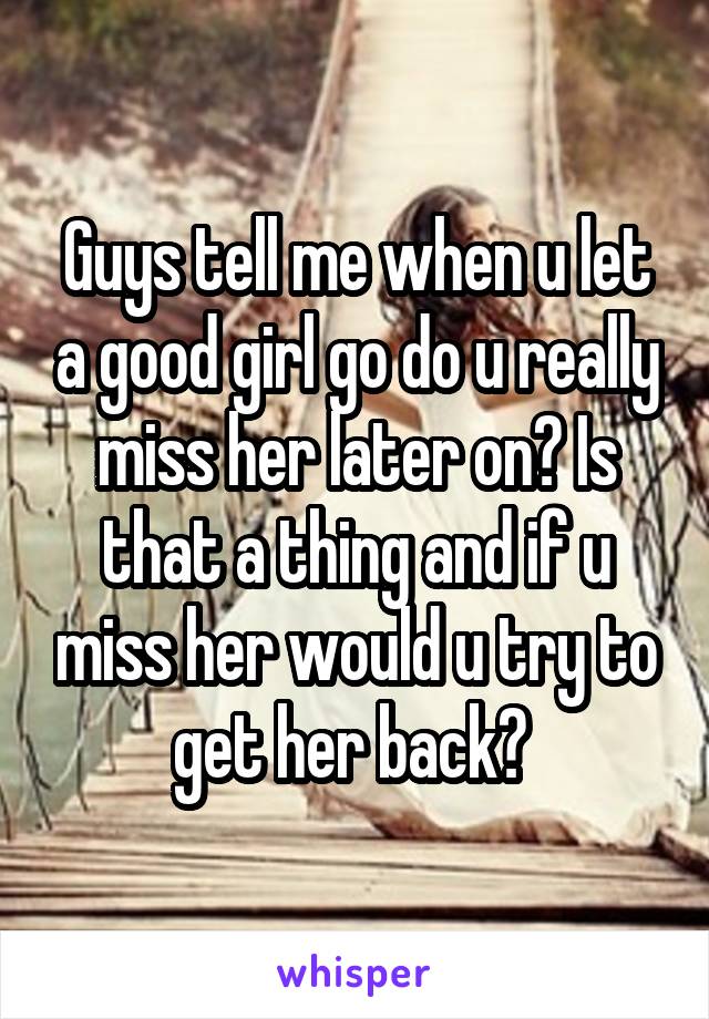 Guys tell me when u let a good girl go do u really miss her later on? Is that a thing and if u miss her would u try to get her back? 