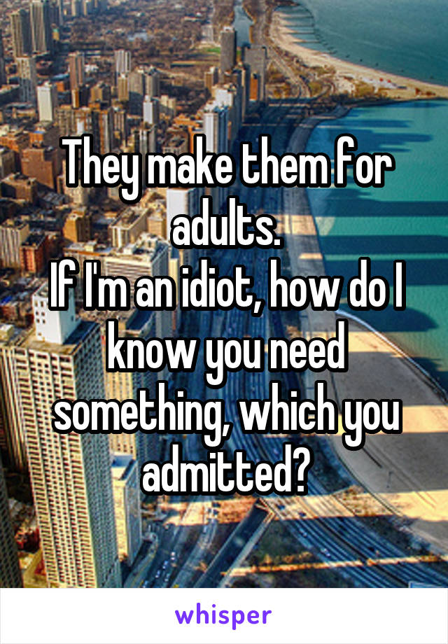 They make them for adults.
If I'm an idiot, how do I know you need something, which you admitted?