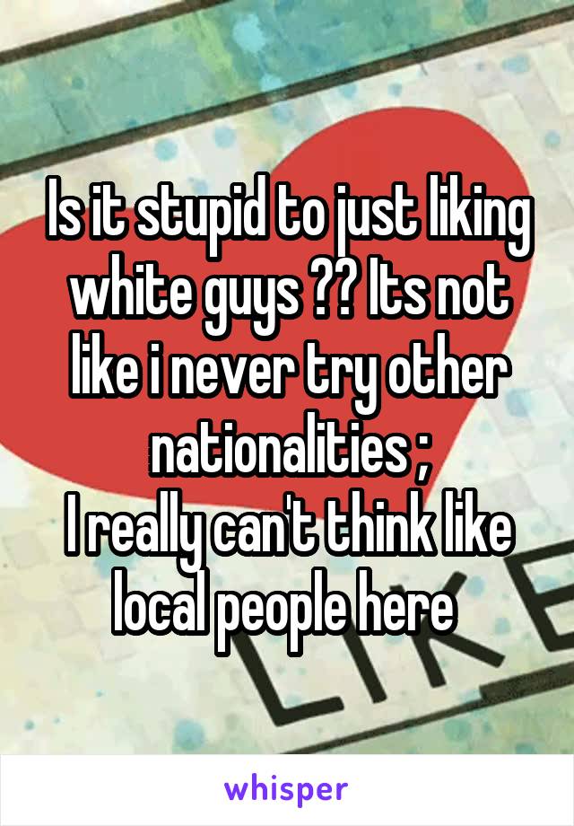 Is it stupid to just liking white guys ?? Its not like i never try other nationalities ;\
I really can't think like local people here 