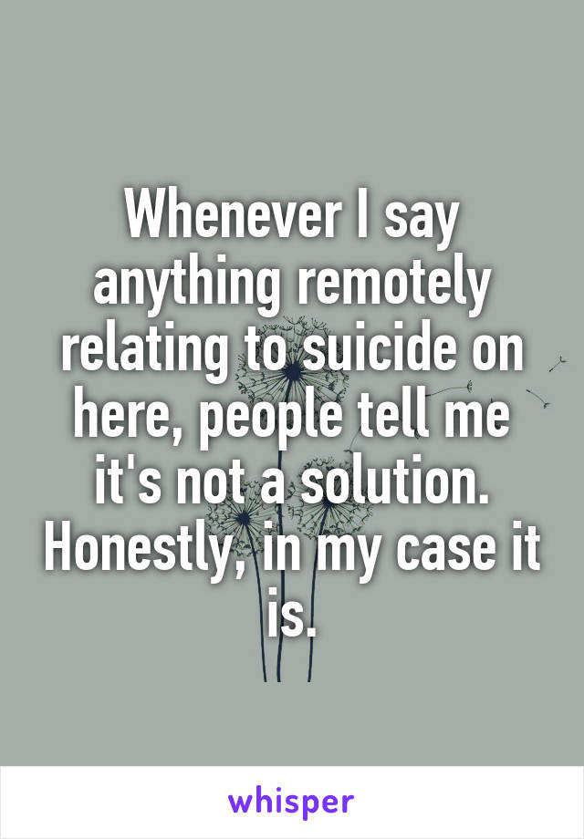 Whenever I say anything remotely relating to suicide on here, people tell me it's not a solution. Honestly, in my case it is.