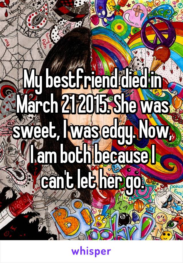 My bestfriend died in March 21 2015. She was sweet, I was edgy. Now, I am both because I can't let her go.