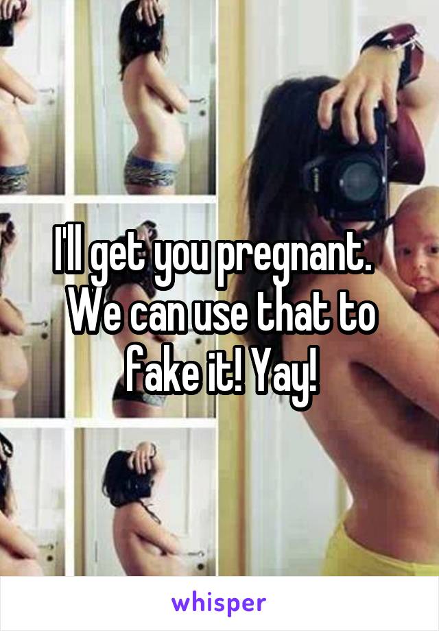 I'll get you pregnant.   We can use that to fake it! Yay!