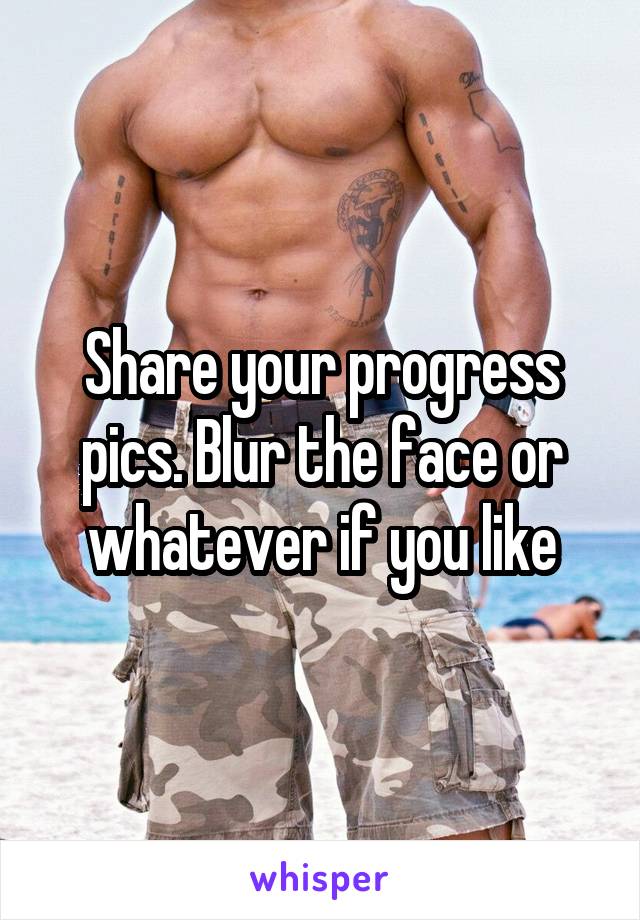 Share your progress pics. Blur the face or whatever if you like