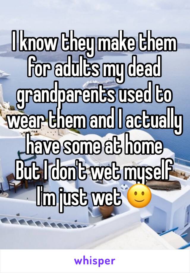 I know they make them for adults my dead grandparents used to wear them and I actually have some at home
But I don't wet myself I'm just wet 🙂